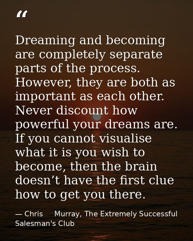 Dreaming and becoming are completely separate parts of the process. However, they are both as important as each other. N — Chris     Murray, The Extremely Successful Salesman's Club
