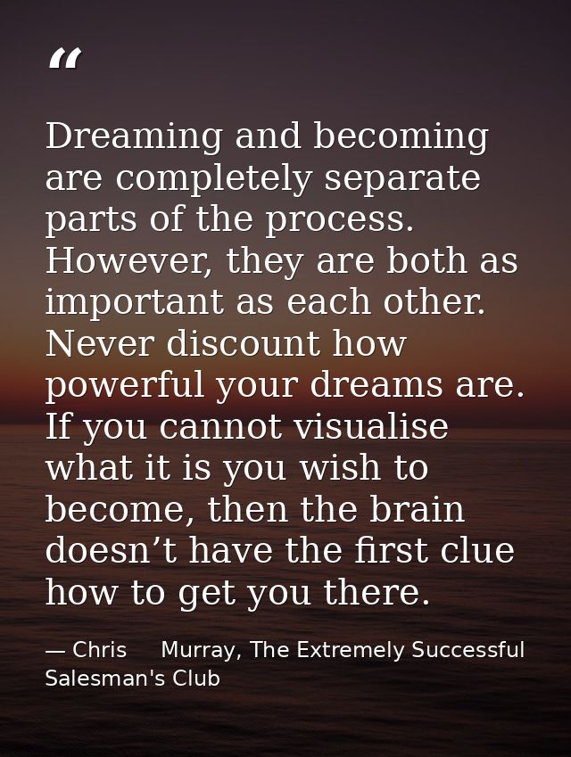 Dreaming and becoming are completely separate parts of the process. However, they are both as important as each other. N — Chris     Murray, The Extremely Successful Salesman's Club