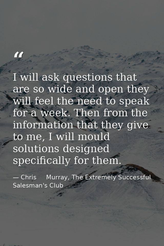 I will ask questions that are so wide and open they will feel the need to speak for a week. Then from the information th — Chris     Murray, The Extremely Successful Salesman's Club