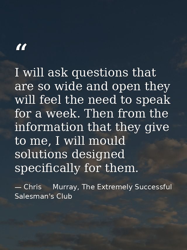 I will ask questions that are so wide and open they will feel the need to speak for a week. Then from the information th — Chris     Murray, The Extremely Successful Salesman's Club