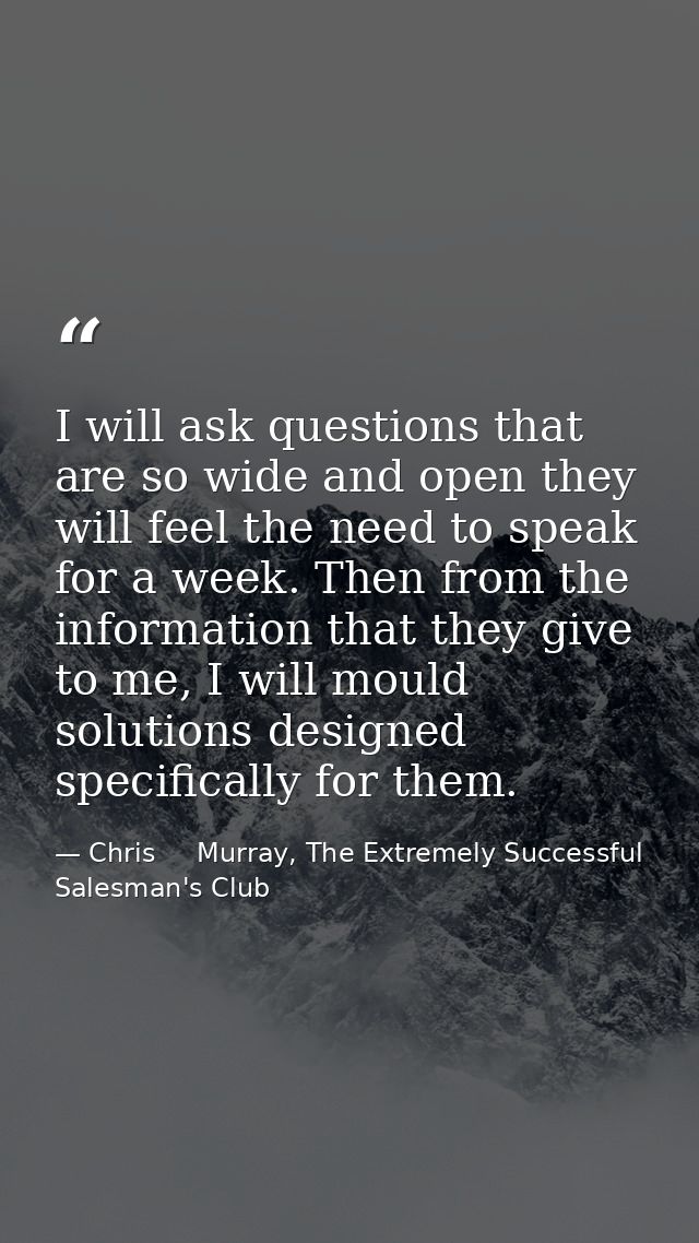 I will ask questions that are so wide and open they will feel the need to speak for a week. Then from the information th — Chris     Murray, The Extremely Successful Salesman's Club