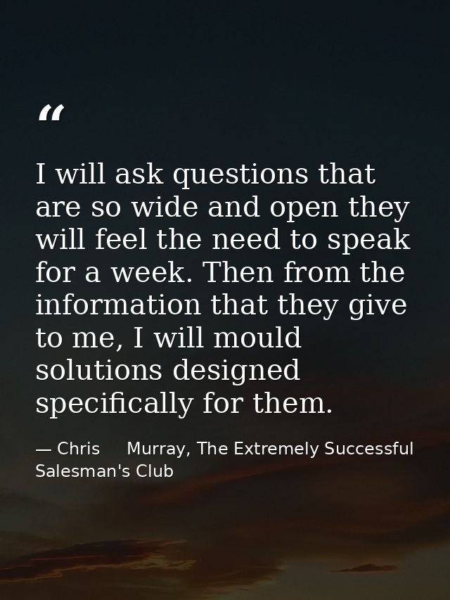 I will ask questions that are so wide and open they will feel the need to speak for a week. Then from the information th — Chris     Murray, The Extremely Successful Salesman's Club