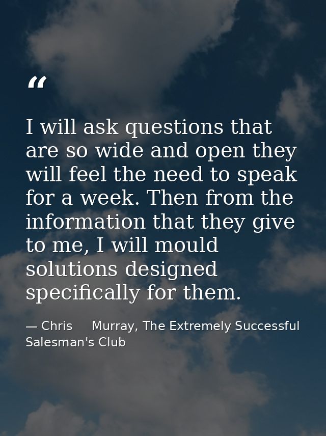 I will ask questions that are so wide and open they will feel the need to speak for a week. Then from the information th — Chris     Murray, The Extremely Successful Salesman's Club