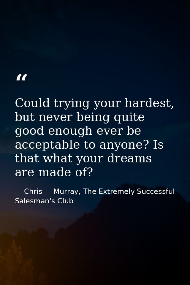Could trying your hardest, but never being quite good enough ever be acceptable to anyone? Is that what your dreams are  — Chris     Murray, The Extremely Successful Salesman's Club