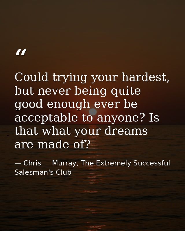 Could trying your hardest, but never being quite good enough ever be acceptable to anyone? Is that what your dreams are  — Chris     Murray, The Extremely Successful Salesman's Club