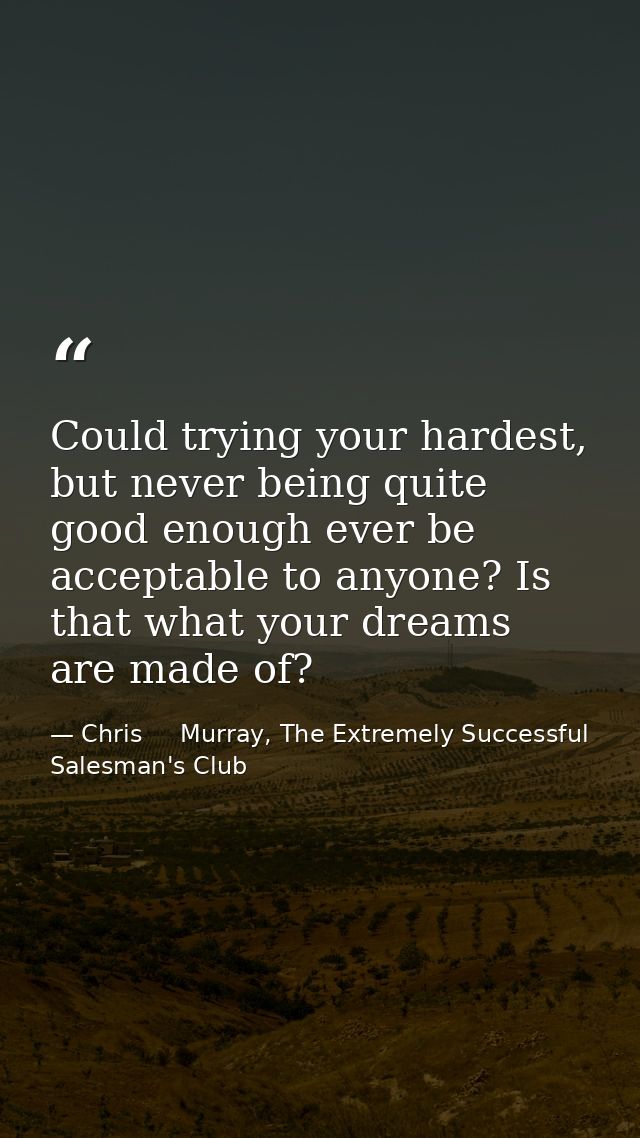 Could trying your hardest, but never being quite good enough ever be acceptable to anyone? Is that what your dreams are  — Chris     Murray, The Extremely Successful Salesman's Club
