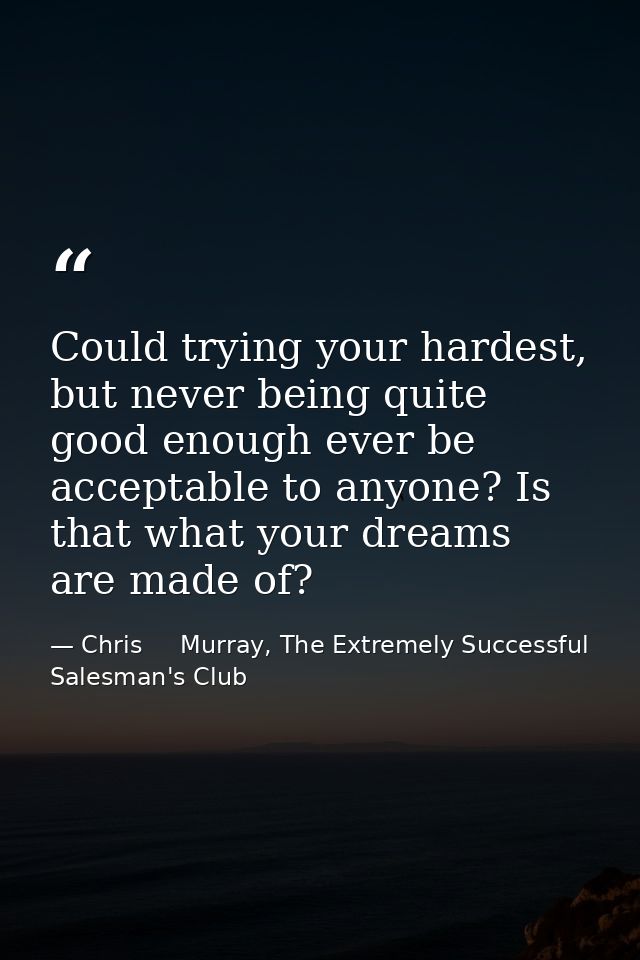 Could trying your hardest, but never being quite good enough ever be acceptable to anyone? Is that what your dreams are  — Chris     Murray, The Extremely Successful Salesman's Club