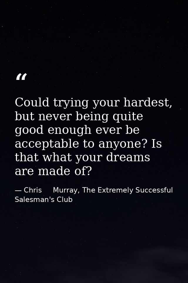 Could trying your hardest, but never being quite good enough ever be acceptable to anyone? Is that what your dreams are  — Chris     Murray, The Extremely Successful Salesman's Club