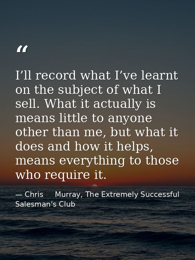 I’ll record what I’ve learnt on the subject of what I sell. What it actually is means little to anyone other than me, bu — Chris     Murray, The Extremely Successful Salesman's Club