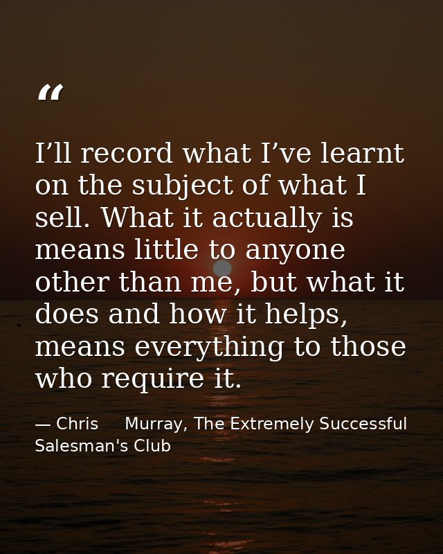 I’ll record what I’ve learnt on the subject of what I sell. What it actually is means little to anyone other than me, bu — Chris     Murray, The Extremely Successful Salesman's Club