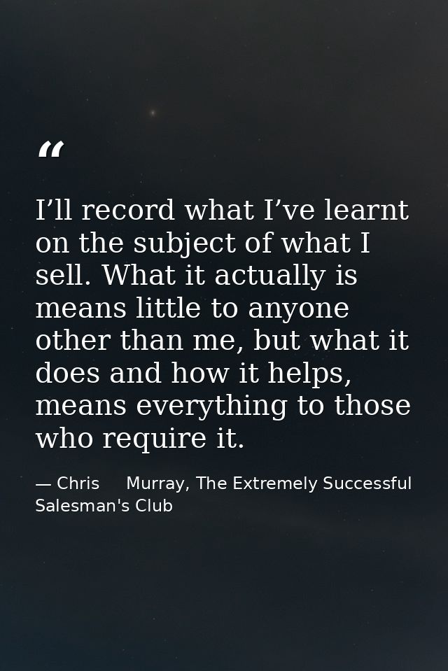 I’ll record what I’ve learnt on the subject of what I sell. What it actually is means little to anyone other than me, bu — Chris     Murray, The Extremely Successful Salesman's Club