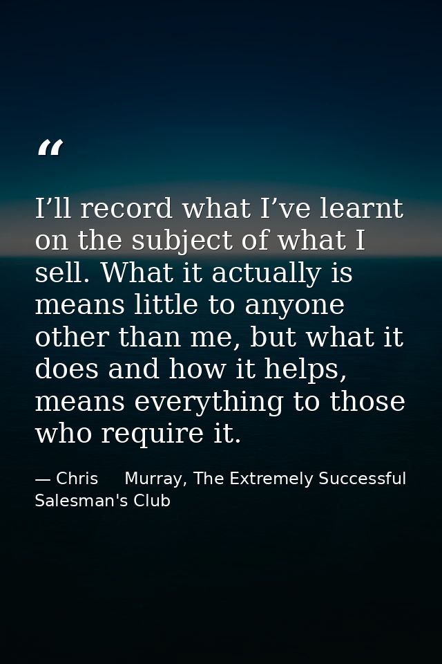 I’ll record what I’ve learnt on the subject of what I sell. What it actually is means little to anyone other than me, bu — Chris     Murray, The Extremely Successful Salesman's Club