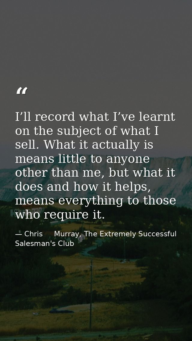 I’ll record what I’ve learnt on the subject of what I sell. What it actually is means little to anyone other than me, bu — Chris     Murray, The Extremely Successful Salesman's Club