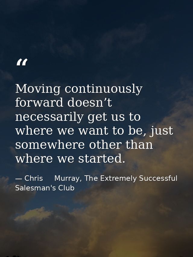 Moving continuously forward doesn’t necessarily get us to where we want to be, just somewhere other than where we starte — Chris     Murray, The Extremely Successful Salesman's Club