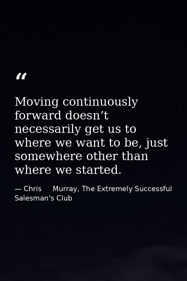 Moving continuously forward doesn’t necessarily get us to where we want to be, just somewhere other than where we starte — Chris     Murray, The Extremely Successful Salesman's Club