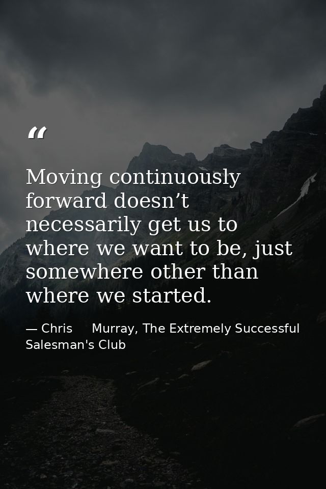 Moving continuously forward doesn’t necessarily get us to where we want to be, just somewhere other than where we starte — Chris     Murray, The Extremely Successful Salesman's Club