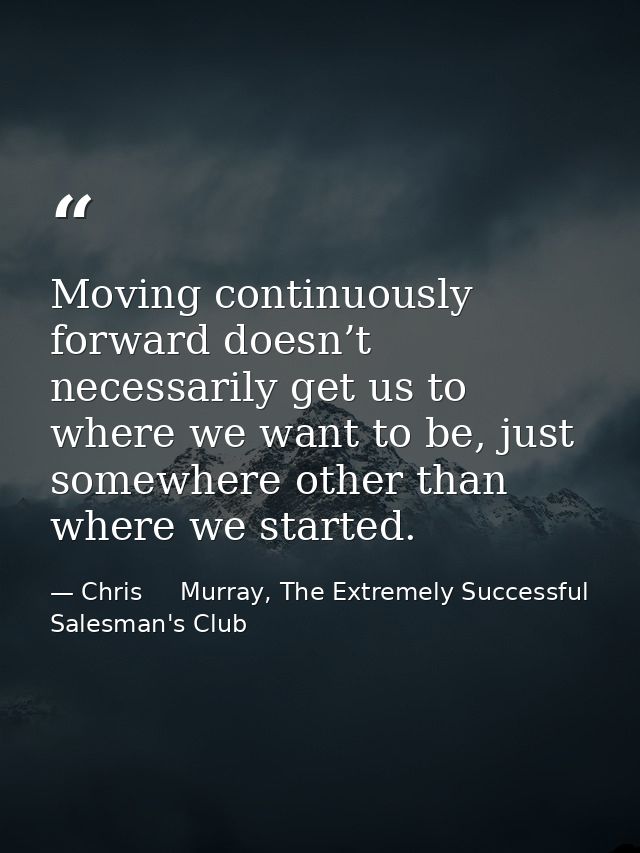 Moving continuously forward doesn’t necessarily get us to where we want to be, just somewhere other than where we starte — Chris     Murray, The Extremely Successful Salesman's Club