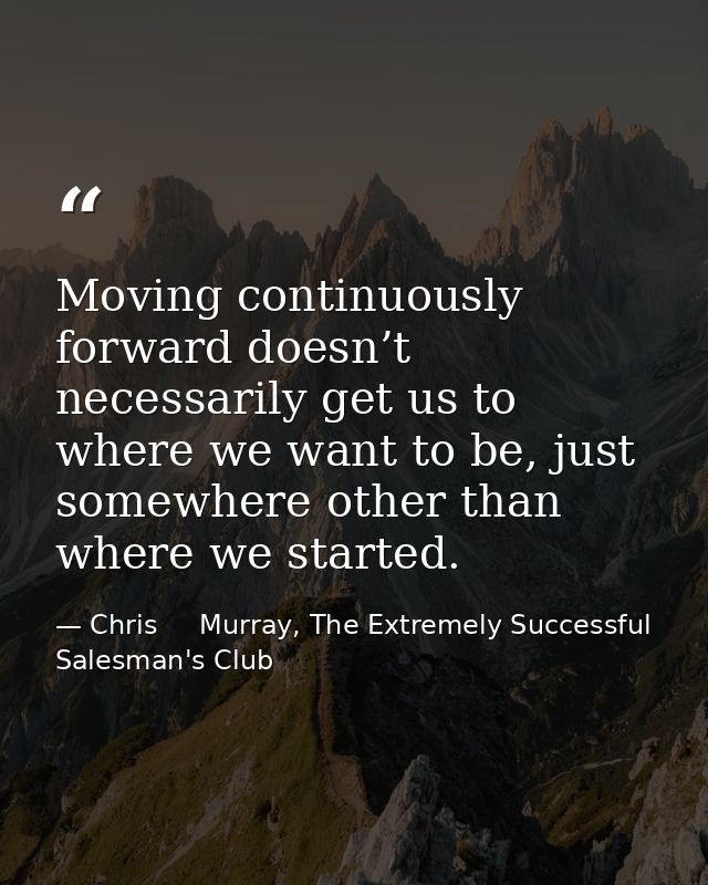 Moving continuously forward doesn’t necessarily get us to where we want to be, just somewhere other than where we starte — Chris     Murray, The Extremely Successful Salesman's Club