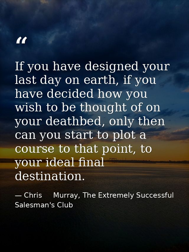 If you have designed your last day on earth, if you have decided how you wish to be thought of on your deathbed, only th — Chris     Murray, The Extremely Successful Salesman's Club