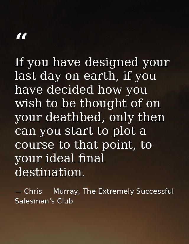 If you have designed your last day on earth, if you have decided how you wish to be thought of on your deathbed, only th — Chris     Murray, The Extremely Successful Salesman's Club