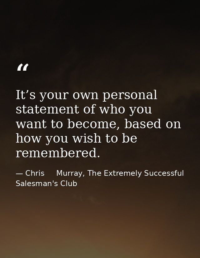 It’s your own personal statement of who you want to become, based on how you wish to be remembered. — Chris     Murray, The Extremely Successful Salesman's Club