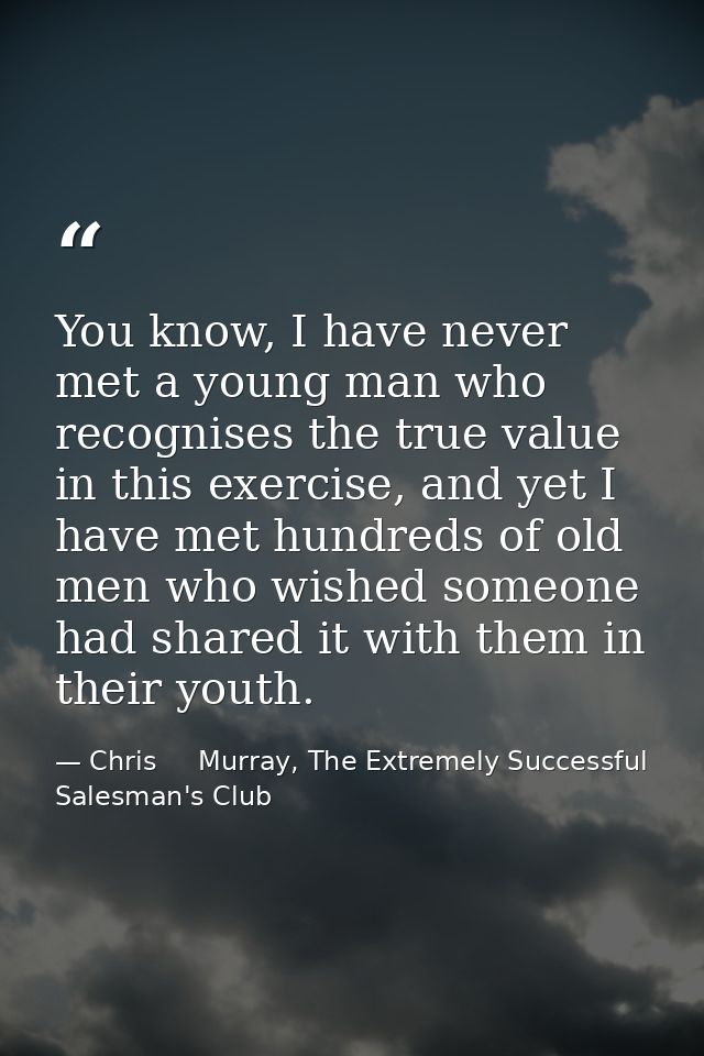 You know, I have never met a young man who recognises the true value in this exercise, and yet I have met hundreds of ol — Chris     Murray, The Extremely Successful Salesman's Club