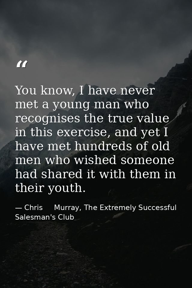 You know, I have never met a young man who recognises the true value in this exercise, and yet I have met hundreds of ol — Chris     Murray, The Extremely Successful Salesman's Club
