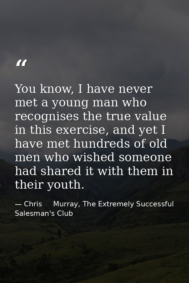 You know, I have never met a young man who recognises the true value in this exercise, and yet I have met hundreds of ol — Chris     Murray, The Extremely Successful Salesman's Club