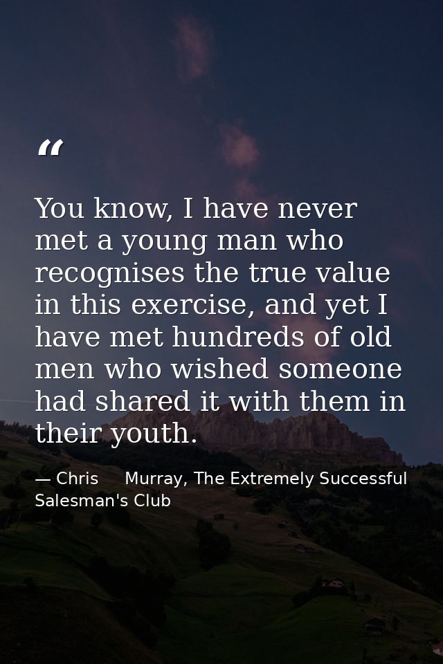 You know, I have never met a young man who recognises the true value in this exercise, and yet I have met hundreds of ol — Chris     Murray, The Extremely Successful Salesman's Club