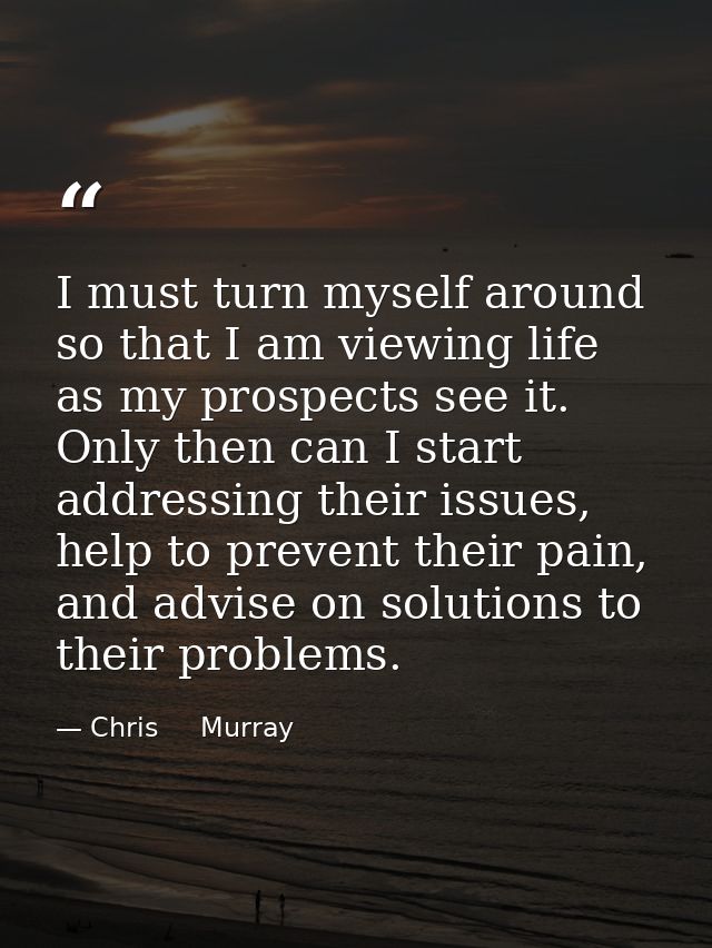 I must turn myself around so that I am viewing life as my prospects see it. Only then can I start addressing their issue — Chris     Murray