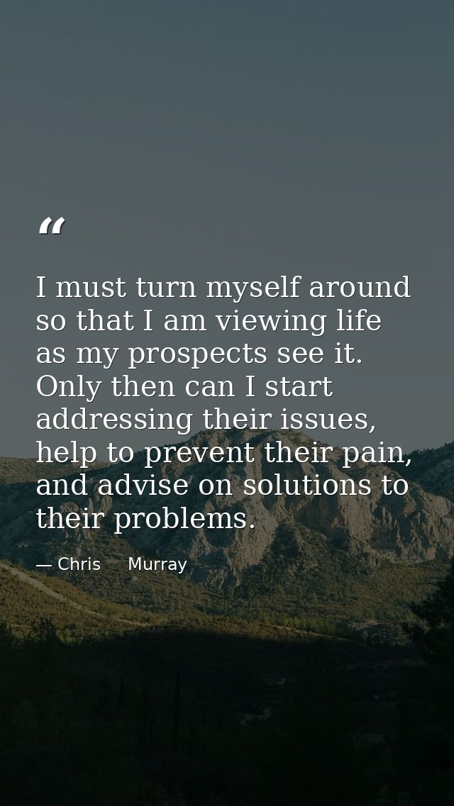 I must turn myself around so that I am viewing life as my prospects see it. Only then can I start addressing their issue — Chris     Murray