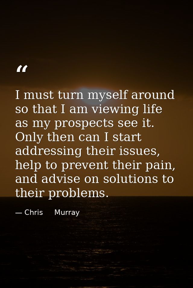 I must turn myself around so that I am viewing life as my prospects see it. Only then can I start addressing their issue — Chris     Murray