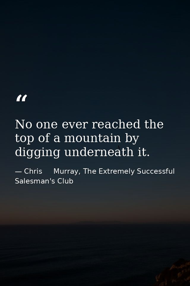 No one ever reached the top of a mountain by digging underneath it. — Chris     Murray, The Extremely Successful Salesman's Club