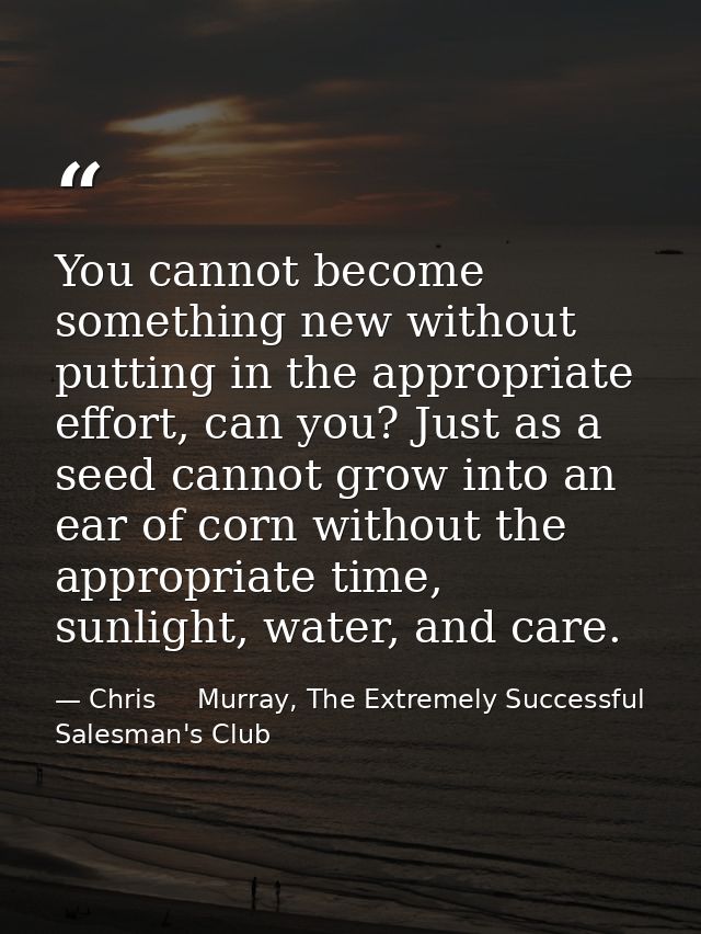 You cannot become something new without putting in the appropriate effort, can you? Just as a seed cannot grow into an e — Chris     Murray, The Extremely Successful Salesman's Club