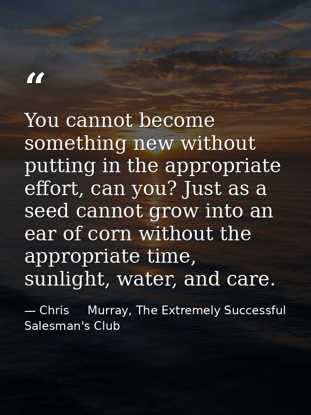 You cannot become something new without putting in the appropriate effort, can you? Just as a seed cannot grow into an e — Chris     Murray, The Extremely Successful Salesman's Club