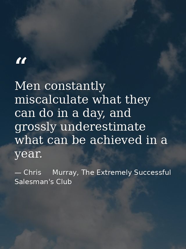 Men constantly miscalculate what they can do in a day, and grossly underestimate what can be achieved in a year. — Chris     Murray, The Extremely Successful Salesman's Club
