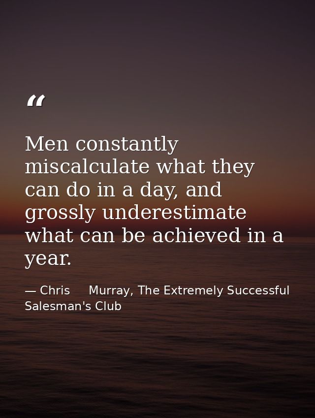 Men constantly miscalculate what they can do in a day, and grossly underestimate what can be achieved in a year. — Chris     Murray, The Extremely Successful Salesman's Club