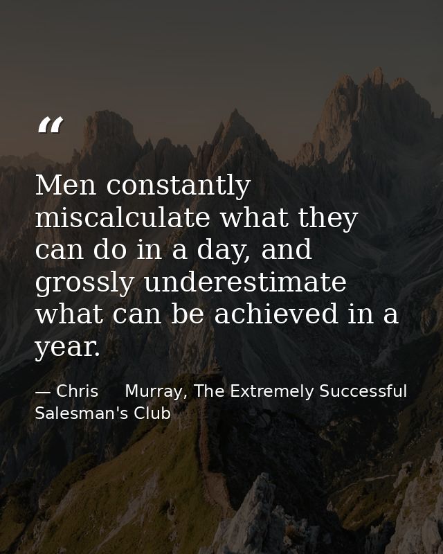 Men constantly miscalculate what they can do in a day, and grossly underestimate what can be achieved in a year. — Chris     Murray, The Extremely Successful Salesman's Club