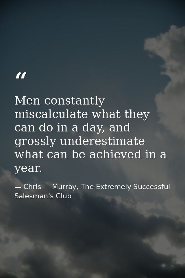 Men constantly miscalculate what they can do in a day, and grossly underestimate what can be achieved in a year. — Chris     Murray, The Extremely Successful Salesman's Club