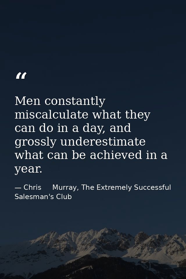 Men constantly miscalculate what they can do in a day, and grossly underestimate what can be achieved in a year. — Chris     Murray, The Extremely Successful Salesman's Club