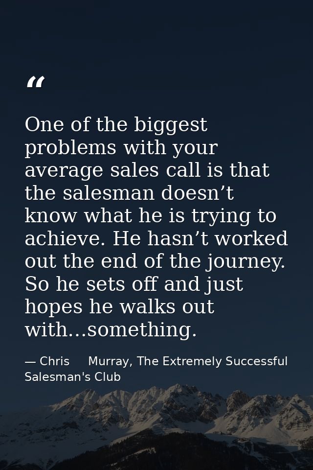 One of the biggest problems with your average sales call is that the salesman doesn’t know what he is trying to achieve. — Chris     Murray, The Extremely Successful Salesman's Club