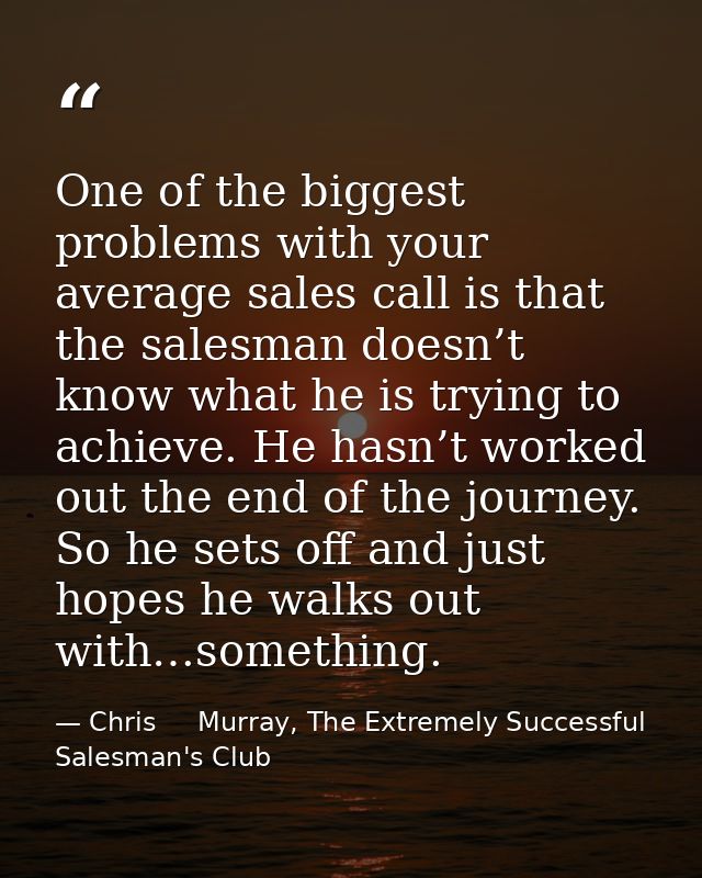 One of the biggest problems with your average sales call is that the salesman doesn’t know what he is trying to achieve. — Chris     Murray, The Extremely Successful Salesman's Club