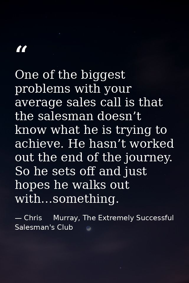 One of the biggest problems with your average sales call is that the salesman doesn’t know what he is trying to achieve. — Chris     Murray, The Extremely Successful Salesman's Club