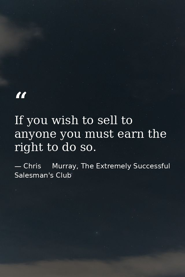 If you wish to sell to anyone you must earn the right to do so. — Chris     Murray, The Extremely Successful Salesman's Club
