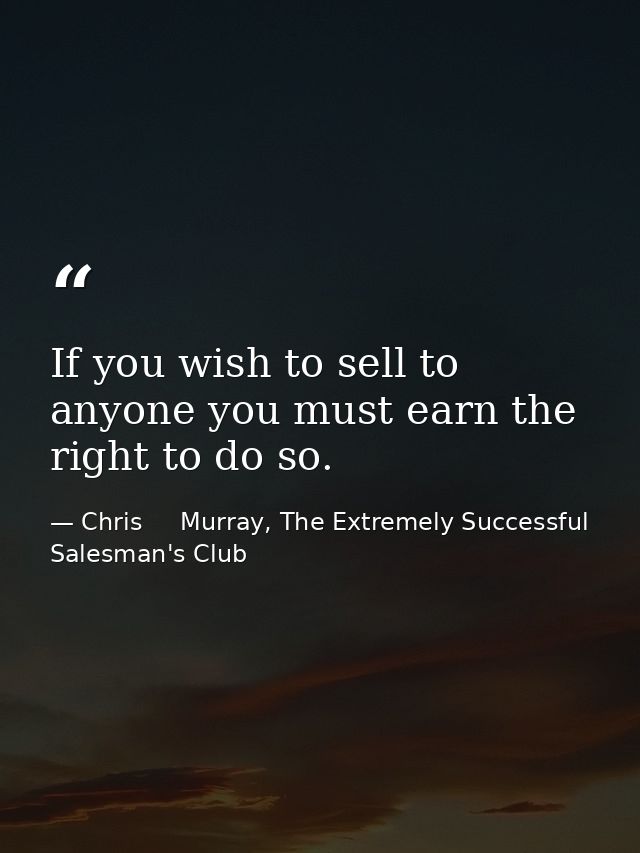 If you wish to sell to anyone you must earn the right to do so. — Chris     Murray, The Extremely Successful Salesman's Club