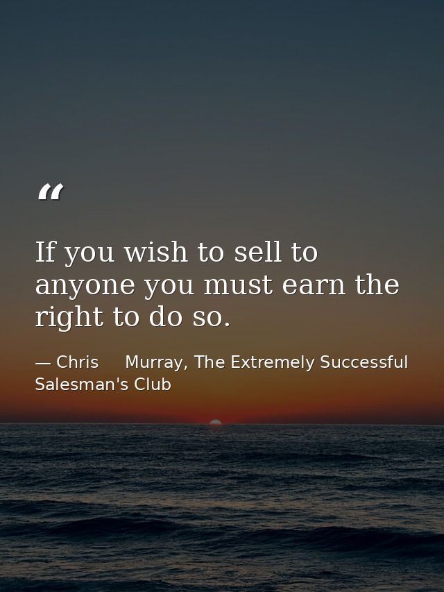 If you wish to sell to anyone you must earn the right to do so. — Chris     Murray, The Extremely Successful Salesman's Club