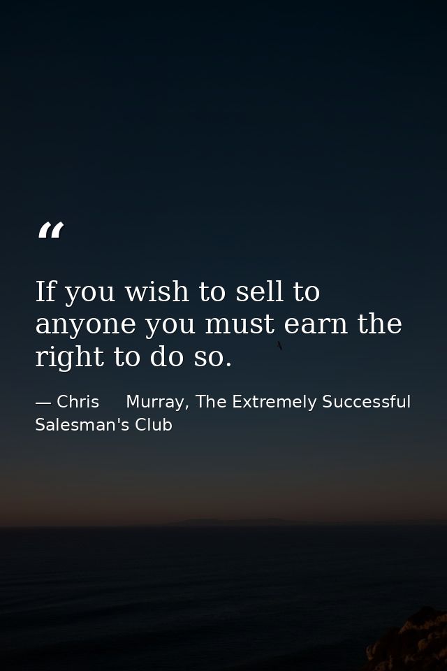 If you wish to sell to anyone you must earn the right to do so. — Chris     Murray, The Extremely Successful Salesman's Club