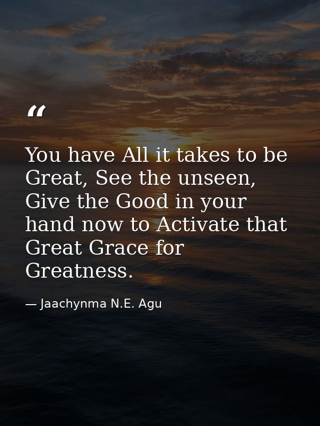 You have All it takes to be Great, See the unseen, Give the Good in your hand now to Activate that Great Grace for Great — Jaachynma N.E. Agu