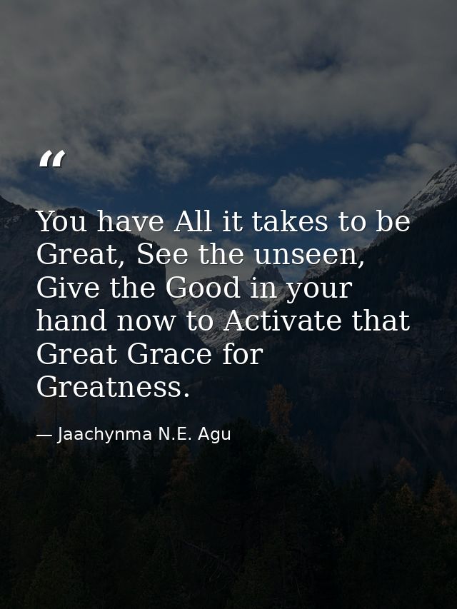 You have All it takes to be Great, See the unseen, Give the Good in your hand now to Activate that Great Grace for Great — Jaachynma N.E. Agu