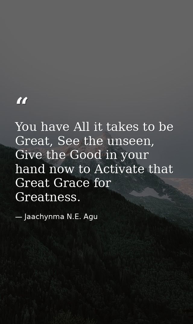You have All it takes to be Great, See the unseen, Give the Good in your hand now to Activate that Great Grace for Great — Jaachynma N.E. Agu
